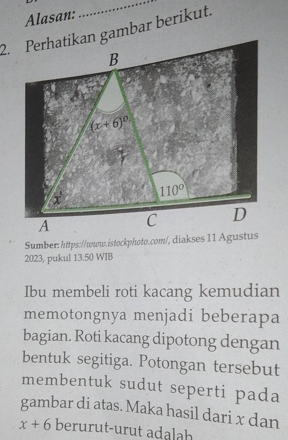 Alasan:
_
2023, pukul 13.50 WIB
Ibu membeli roti kacang kemudian
memotongnya menjadi beberapa
bagian. Roti kacang dipotong dengan
bentuk segitiga. Potongan tersebut
membentuk sudut seperti pada
gambar di atas. Maka hasil dari x dan
x+6 berurut-urut adalah