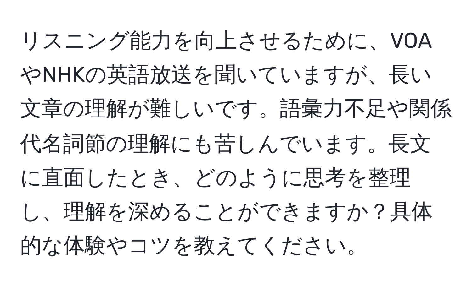 リスニング能力を向上させるために、VOAやNHKの英語放送を聞いていますが、長い文章の理解が難しいです。語彙力不足や関係代名詞節の理解にも苦しんでいます。長文に直面したとき、どのように思考を整理し、理解を深めることができますか？具体的な体験やコツを教えてください。