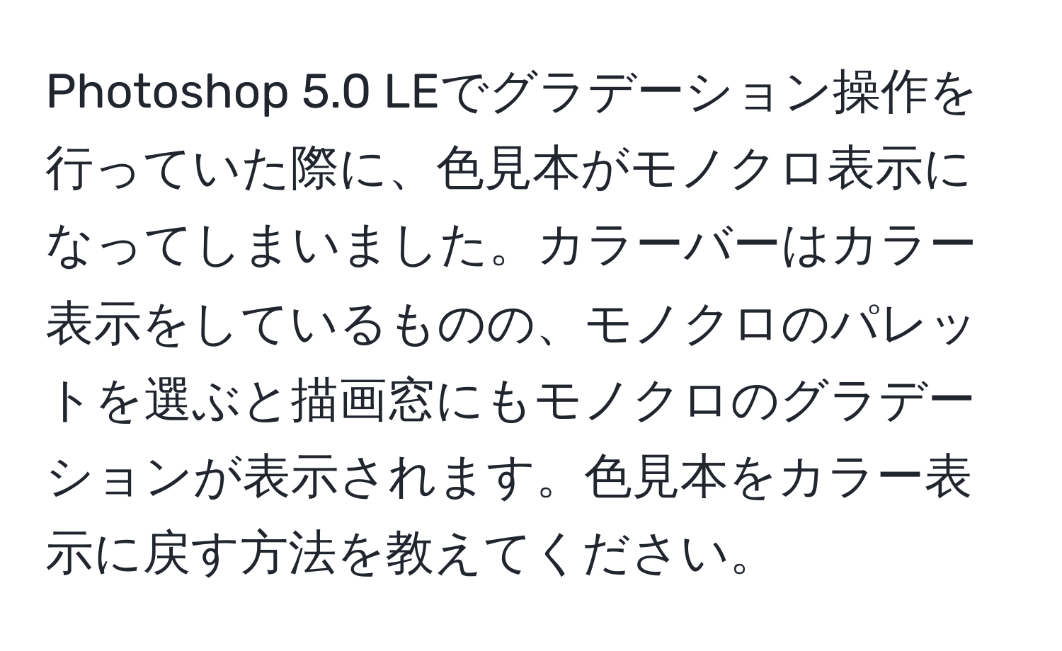 Photoshop 5.0 LEでグラデーション操作を行っていた際に、色見本がモノクロ表示になってしまいました。カラーバーはカラー表示をしているものの、モノクロのパレットを選ぶと描画窓にもモノクロのグラデーションが表示されます。色見本をカラー表示に戻す方法を教えてください。