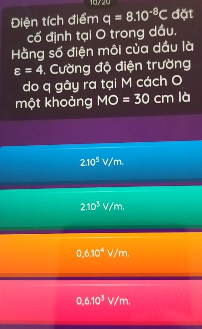 10/20
Điện tích điểm q=8.10^(-8)C đặt
cố định tại O trong dầu.
Hằng số điện môi của dầu là
varepsilon =4. Cường độ điện trường
do q gây ra tại M cách O
một khoảng MO=30 cm là
2.10^5V/m.
2.10^3V/m.
0,6.10^4V/m.
0,6.10^3V/m.