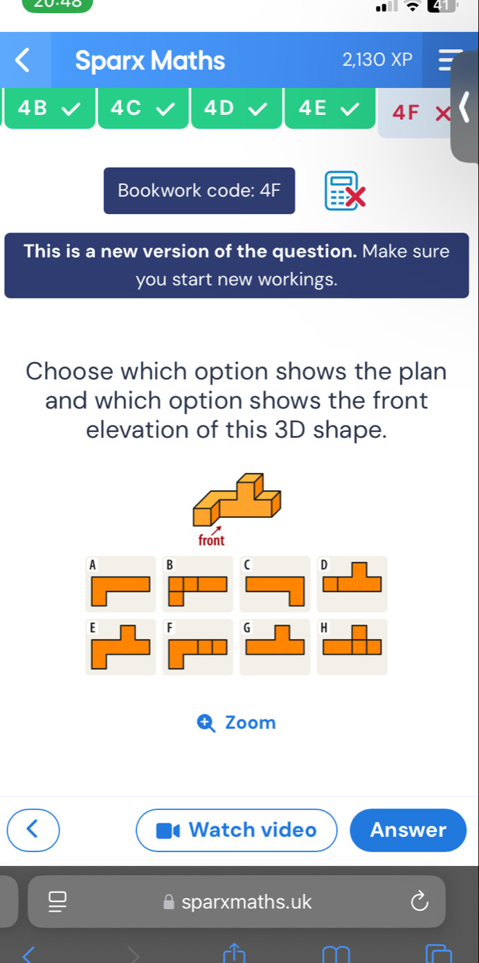 Sparx Maths 2,130 XP 
4B 4C 4D 4E 4F 
Bookwork code: 4F 
This is a new version of the question. Make sure 
you start new workings. 
Choose which option shows the plan 
and which option shows the front 
elevation of this 3D shape. 
front 
A B ( D 
E F G H 
Zoom 
Watch video Answer 
sparxmaths.uk