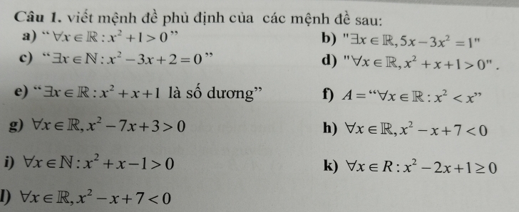 viết mệnh đề phủ định của các mệnh đề sau: 
a) “ forall x∈ R:x^2+1>0 ” b) '' exists x∈ R, 5x-3x^2=1 " 
c) “ exists x∈ N:x^2-3x+2=0 ” d) '' forall x∈ R,x^2+x+1>0''. 
e) “ exists x∈ R:x^2+x+1 là số dương'' f) A=''forall x∈ R:x^2
g) forall x∈ R, x^2-7x+3>0 h) forall x∈ R, x^2-x+7<0</tex> 
i) forall x∈ N:x^2+x-1>0 k) forall x∈ R:x^2-2x+1≥ 0
1) forall x∈ R, x^2-x+7<0</tex>