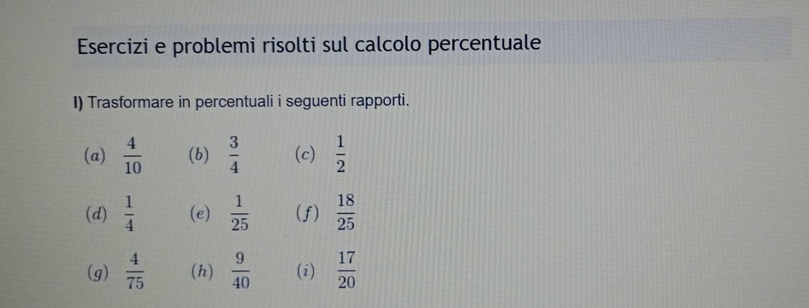 Esercizi e problemi risolti sul calcolo percentuale 
I) Trasformare in percentuali i seguenti rapporti. 
(a)  4/10  (b)  3/4  (c)  1/2 
(d)  1/4  (e)  1/25  (f)  18/25 
(g)  4/75  (h)  9/40  (i)  17/20 