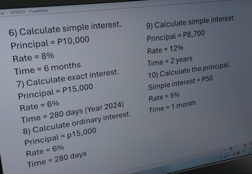 ow - INTEREST - PowerPoint 
6) Calculate simple interest. 9) Calculate simple interest. 
Principal =P10,000 Principal =P8,700
Rate =8% Rate =12%
Time =2years
Time =6 m ont ns 
7) Calculate exact interest. 10) Calculate the principal. 
Principal =P15,000
Simple interest =P50
Rate =6% Rate =5%
Time 
Time = 280 days (Year 2024) = 1 month
8) Calculate ordinary interest. 
Principal =p15,000
Rate =6%
Time =280days