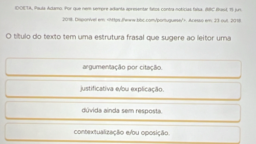 IDOETA, Paula Adamo. Por que nem sempre adianta apresentar fatos contra notícias falsa. BBC Brasil, 15 jun.
2018. Disponível em:. Acesso em: 23 out. 2018.
O título do texto tem uma estrutura frasal que sugere ao leitor uma
argumentação por citação.
justificativa e/ou explicação.
dúvida ainda sem resposta.
contextualização e/ou oposição.