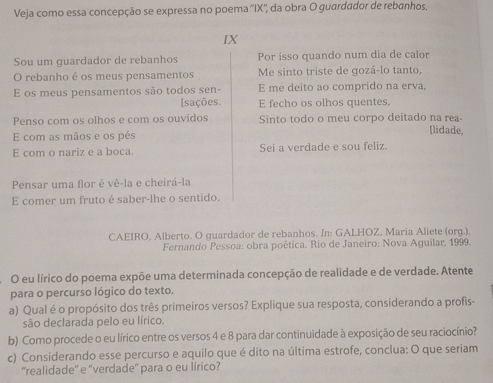 Veja como essa concepção se expressa no poema ''IX'', da obra O guardador de rebanhos. 
IX 
Sou um guardador de rebanhos Por isso quando num dia de calor 
O rebanho é os meus pensamentos Me sinto triste de gozá-lo tanto, 
E os meus pensamentos são todos sen- E me deito ao comprido na erva, 
[sações. E fecho os olhos quentes, 
Penso com os olhos e com os ouvidos Sinto todo o meu corpo deitado na rea- [lidade, 
E com as mãos e os pés 
E com o nariz e a boca. Sei a verdade e sou feliz. 
Pensar uma flor é vê-la e cheirá-la 
E comer um fruto é saber-lhe o sentido. 
CAEIRO, Alberto. O guardador de rebanhos. In: GALHOZ, Maria Aliete (org.). 
Fernando Pessoa: obra poética. Rio de Janeiro: Nova Aguilar, 1999. 
O eu lírico do poema expõe uma determinada concepção de realidade e de verdade. Atente 
para o percurso lógico do texto. 
a) Qual é o propósito dos três primeiros versos? Explique sua resposta, considerando a profis- 
são declarada pelo eu lírico. 
b) Como procede o eu lírico entre os versos 4 e 8 para dar continuidade à exposição de seu raciocínio? 
c) Considerando esse percurso e aquilo que é dito na última estrofe, conclua: O que seriam 
“realidade” e “verdade” para o eu lírico?