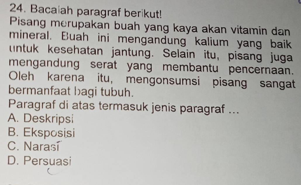 Bacalah paragraf berikut!
Pisang merupakan buah yang kaya akan vitamin dan
mineral. Buah ini mengandung kalium yang baik
untuk kesehatan jantung. Selain itu, pisang juga
mengandung serat yang membantu pencernaan.
Oleh karena itu, mengonsumsi pisang sangat
bermanfaat bagi tubuh.
Paragraf di atas termasuk jenis paragraf ...
A. Deskripsi
B. Eksposisi
C. Naras
D. Persuasi