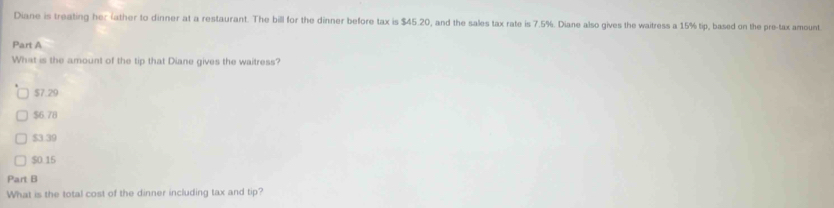 Diane is treating her (ather to dinner at a restaurant. The bill for the dinner before tax is $45.20, and the sales tax rate is 7.5%. Diane also gives the waitress a 15% tip, based on the pre-tax amount.
Part A
What is the amount of the tip that Diane gives the waitress?
$7.29
$6.78
$3.39
$0.15
Part B
What is the total cost of the dinner including tax and tip?