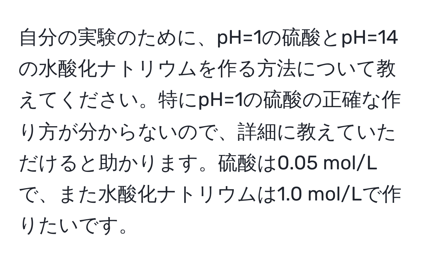 自分の実験のために、pH=1の硫酸とpH=14の水酸化ナトリウムを作る方法について教えてください。特にpH=1の硫酸の正確な作り方が分からないので、詳細に教えていただけると助かります。硫酸は0.05 mol/Lで、また水酸化ナトリウムは1.0 mol/Lで作りたいです。