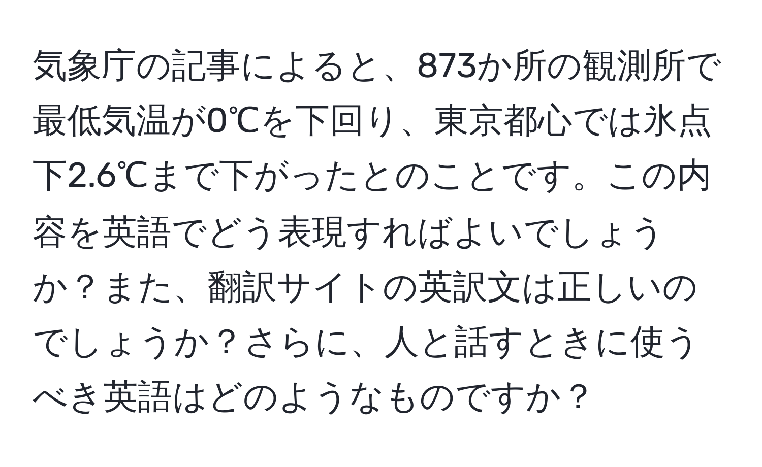 気象庁の記事によると、873か所の観測所で最低気温が0℃を下回り、東京都心では氷点下2.6℃まで下がったとのことです。この内容を英語でどう表現すればよいでしょうか？また、翻訳サイトの英訳文は正しいのでしょうか？さらに、人と話すときに使うべき英語はどのようなものですか？