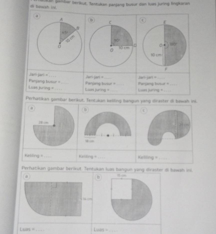 itikān gambar berikut. Tentukan panjang busur dan luas juring lingkaran
di bawah inl.
a
 
Jari-jari =_
Jari-jari =_ Jani-jan =_
Panjang busur =_ Panjang busur =_ Panjang busur =_
Luas juring =_ Luas juring =_ Luas juring =_
Perhatikan gambar berikut. Tentukan keliling bangun yang diraster di bawah ini.
b
c
20 09
18 cm
Keliling = . . . . Keliling =_ Keliling =_
Perhatikan gambar berikut. Tentukan luas bangun yang diraster di bawah ini.
a
b 
b em
Luas =_ Luas = . . _ .