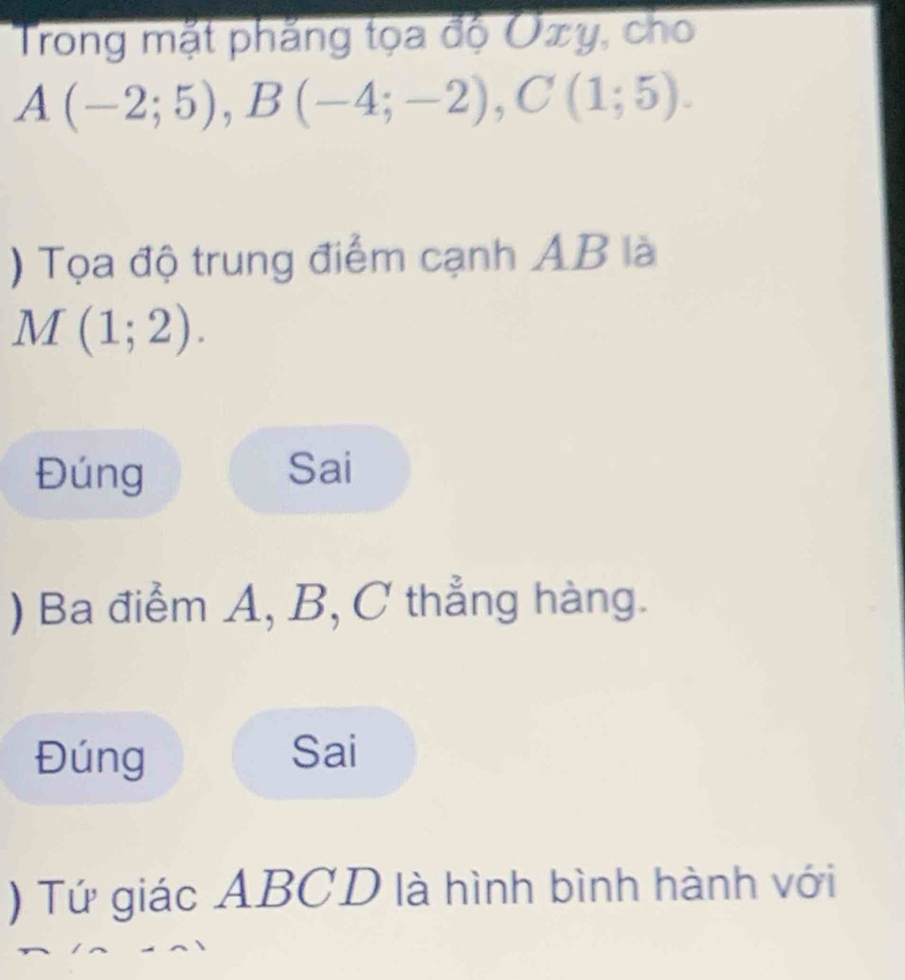 Trong mặt phẳng tọa độ Oxy, cho
A(-2;5), B(-4;-2), C(1;5). 
) Tọa độ trung điểm cạnh AB là
M(1;2).
Đúng Sai
) Ba điểm A, B, C thẳng hàng.
Đúng Sai
) Tứ giác ABCD là hình bình hành với