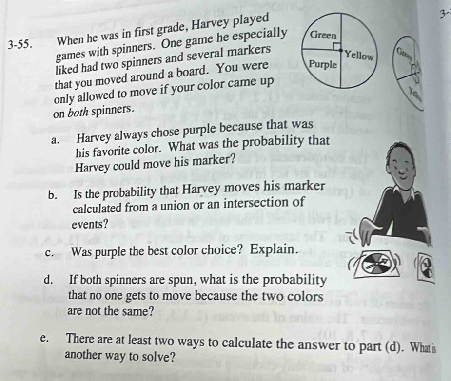 3-55. When he was in first grade, Harvey played 
3- 
games with spinners. One game he especially 
liked had two spinners and several markers 
that you moved around a board. You were 
only allowed to move if your color came up 

on both spinners. 
a. Harvey always chose purple because that was 
his favorite color. What was the probability that 
Harvey could move his marker? 
b. Is the probability that Harvey moves his marker 
calculated from a union or an intersection of 
events? 
c. Was purple the best color choice? Explain. 
d. If both spinners are spun, what is the probability 
that no one gets to move because the two colors 
are not the same? 
e. There are at least two ways to calculate the answer to part (d). What is 
another way to solve?