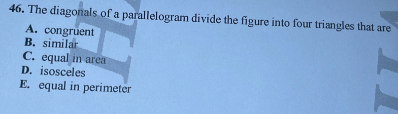 The diagonals of a parallelogram divide the figure into four triangles that are
A. congruent
B. similar
C. equal in area
D. isosceles
E. equal in perimeter