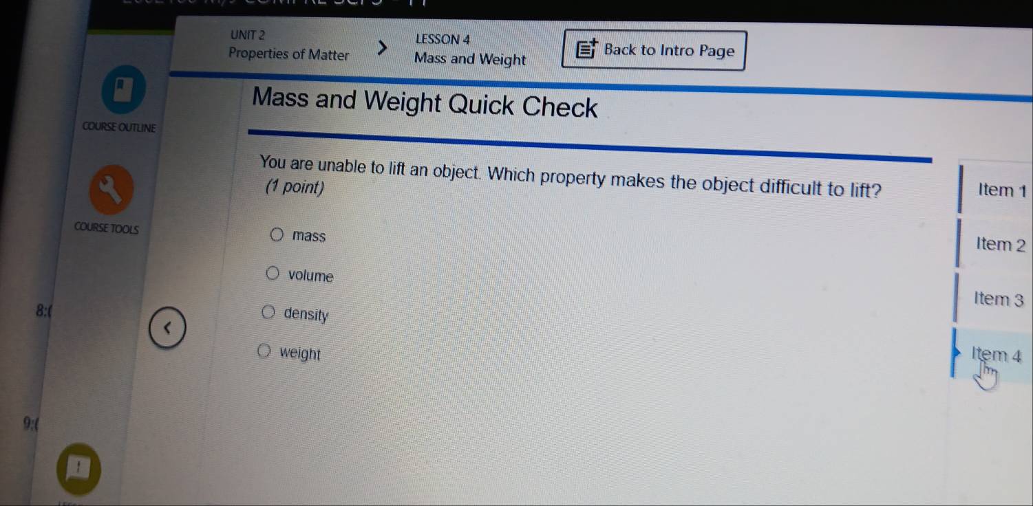 LESSON 4
Properties of Matter Mass and Weight
Back to Intro Page
a
Mass and Weight Quick Check
COURSE OUTLINE
You are unable to lift an object. Which property makes the object difficult to lift? Item 1
(1 point)
COURSE TOOLS mass
Item 2
volume
Item 3
8:( density
weight Item 4
9:(