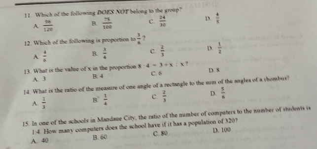 Which of the following DOES NOT belong to the group?
A  96/120  B.  75/100  C.  24/30  D.  4/5 
12. Which of the following is proportion to  3/6  ?
A.  4/6  B.  3/4  C.  2/3  D.  1/2 
13. What is the value of x in the proportion 8:4=3+x:x ?
A. 3 B. 4 C. 6 D. 8
14. What is the ratio of the measure of one angle of a rectangle to the sum of the angles of a thombus?
A.  1/3  B.  1/4  C.  2/3  D.  5/6 
15. In one of the schools in Mandaue City, the ratio of the number of computers to the number of students is
1:4. How many computers does the school have if it has a population of 320?
A. 40 B. 60 C. 80 D. 100