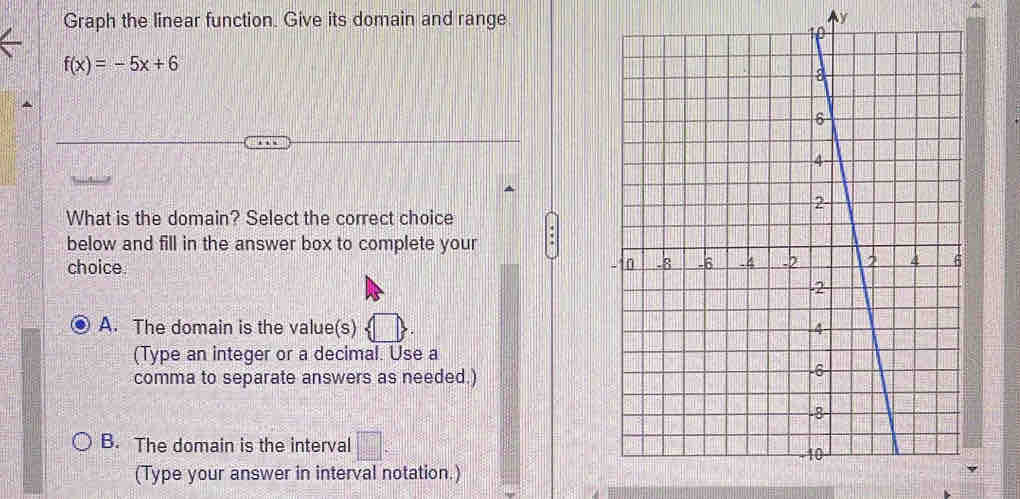 Graph the linear function. Give its domain and range
f(x)=-5x+6
What is the domain? Select the correct choice
below and fill in the answer box to complete your
choice
A. The domain is the value(s) 
(Type an integer or a decimal. Use a
comma to separate answers as needed.)
B. The domain is the interval 
(Type your answer in interval notation.)