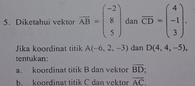 Diketahui vektor overline AB=beginpmatrix -2 8 5endpmatrix dan overline CD=beginpmatrix 4 -1 3endpmatrix. 
Jika koordinat titik A(-6,2,-3) dan D(4,4,-5), 
tentukan:
a. koordinat titik B dan vektor overline BD
b. koordinat titik C dan vektor overline AC.