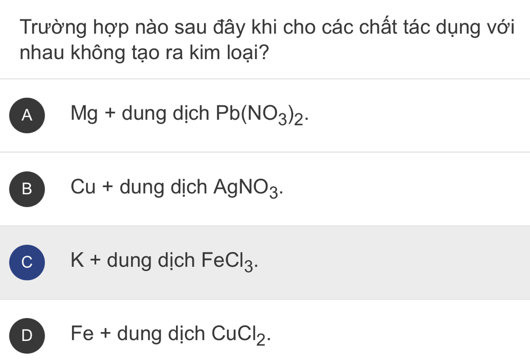 Trường hợp nào sau đây khi cho các chất tác dụng với
nhau không tạo ra kim loại?
A Mg + dung dịch Pb(NO_3)_2.
B Cu + dung dịch AgNO_3.
C K + dung dịch FeCl_3.
D Fe + dung dịch CuCl_2.