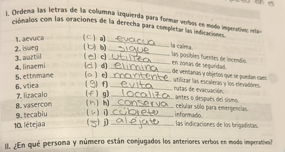 ene 
l. Ordena las letras de la columna izquierda para formar verbos en modo imperativo; rela- 
ciónalos con las oraciones de la derecha para completar las indicaciones. 
1. aevuca ⊂a) 
2. isueg b)_ 
_ 
la calma. 
3. auztiil ) c)_ 
las posibles fuentes de incendio. 
4. linaemi ) d)_ 
en zonas de seguridad. 
5. ettnmane  e)_ 
de ventanas y objetos que se puedan caer. 
6. vtiea ) f)_ 
utilizar las escaleras y los elevadores. 
rutas de evacuación. 

7. lizacalo  g)_ 
antes o después del sismo. 
8. vasercon  h)_ 
celular sólo para emergencias. 
 i) 
9. tecabíu _informado. 
10. létejaa )j) _las indicaciones de los brigadistas. 
II. ¿En qué persona y número están conjugados los anteriores verbos en modo imperativo?