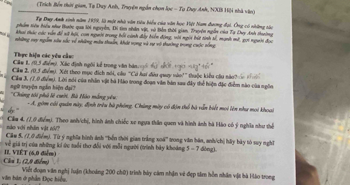 (Trích Bến thời gian, Tạ Duy Anh, Truyện ngắn chọn lọc - Tạ Duy Anh, NXB Hội nhà văn)
Tạ Duy Anh sinh năm 1959, là một nhà văn tiêu biểu của văn học Việt Nam đương đại. Ông có những tác
phẩm tiêu biểu như Bước qua lời nguyễn, Đi tìm nhân vật, và Bến thời gian. Truyện ngễn của Tạ Duy Anh thuờng
w khai thác các vấn để xã hội, con người trong bối cánh đây biển động, với ngôi bứt tinh tế, mạnh mẽ, gợi người đọc
những suy ngẫm sâu sắc về những màu thuẩn, khát vọng và sự vô thường trong cuộc sống.
Thực hiện các yêu cầu:
Câu 1, (0,5 điểm). Xác định ngôi kể trong văn bản   c not .
Câu 2. (0.5 điểm). Xét theo mục đích nói, cầu 'Cá hai đứa quay vào!' thuộc kiểu cậu nào i t    
Câu 3. (7,0 điểm). Lời nói của nhân vật bà Hào trong đoạn văn bản sau đây thể hiện đặc điểm nào của ngôn
ngữ truyện ngắn hiện đại?
''Chúng tới phả lệ cười. Bà Háo mắng yêu:
- A, gồm cái quân này, định trêu bà phóng. Chúng mày có độn thổ bà vẫn biết moi lên như mọi khoai
Câu 4. (1,0 điểm). Theo anh/chị, hình ánh chiếc xe ngựa thân quen và hình ảnh bà Hào có ý nghĩa như thể
nào với nhân vật tôi?
Câu 5. (1,0 điểm). Từ ý nghĩa hình ảnh ''bến thời gian trắng xoá' trong văn bản, anh/chị hãy bày tò suy nghĩ
về giá trị của những kí ức tuổi thơ đổi với mỗi người (trình bày khoáng 5 - 7 dòng).
II. VIÊT (6,0 điểm)
Câu 1, (2,0 điểm)
Viết đoạn văn nghị luận (khoảng 200 chữ) trình bảy cảm nhận vẻ đẹp tâm hồn nhân vật bà Hảo trong
văn bản ở phần Đọc hiểu.