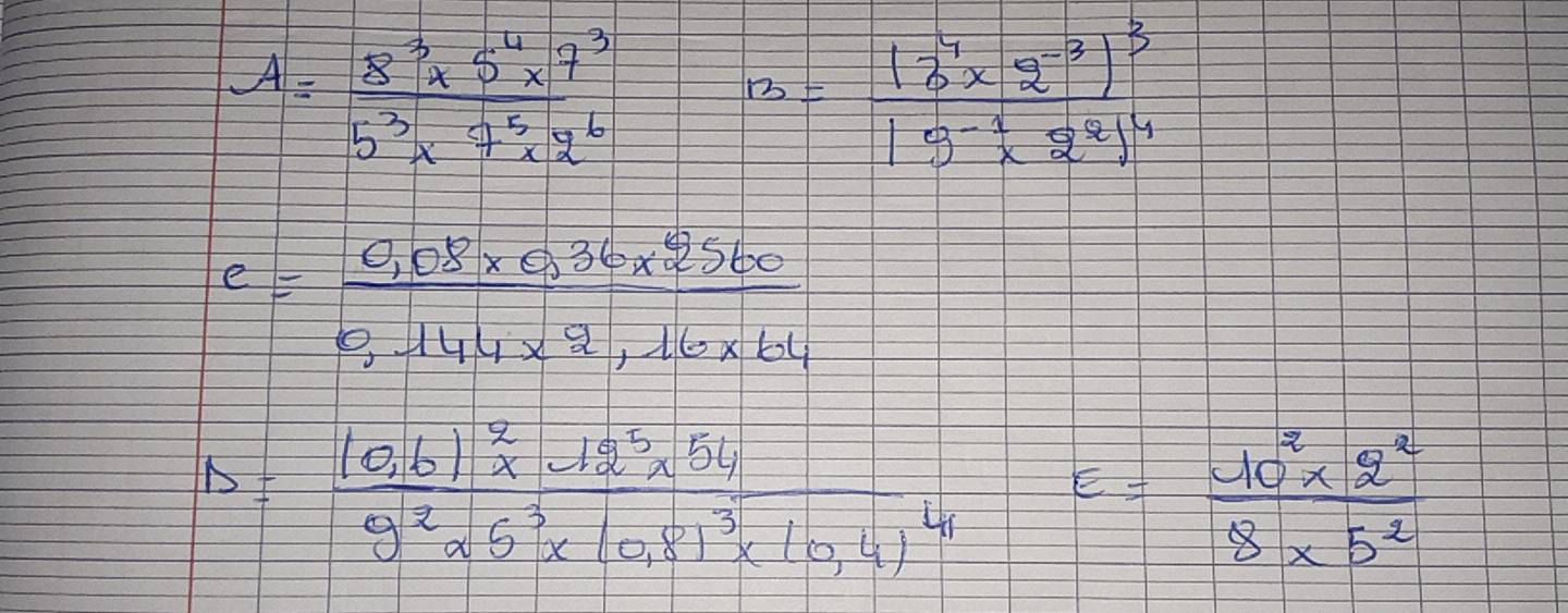 A= (8^3* 5^4* 7^3)/5^3* 7^5* 2^6 
12=frac (3^7* 2^(-3))^319^(-1)* 2^2^4
e= (0.08* 0.36* 2560)/0,144* 2,16* 64 
D=frac (0,6)^2* 12^5* 549^2* 5^3* (0,8)^3* 10,4)^41 frac 1 - E= (10^2* 2^2)/8* 5^2 