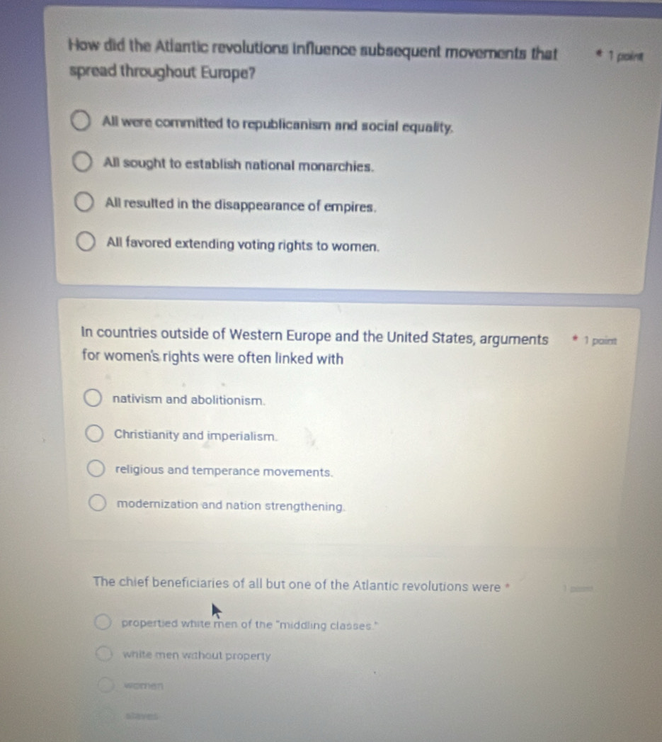 How did the Atlantic revolutions influence subsequent movements that 1 point
spread throughout Europe?
All were committed to republicanism and social equality.
All sought to establish national monarchies.
All resulted in the disappearance of empires.
All favored extending voting rights to women.
In countries outside of Western Europe and the United States, arguments 1 paint
for women's rights were often linked with
nativism and abolitionism.
Christianity and imperialism.
religious and temperance movements.
modernization and nation strengthening.
The chief beneficiaries of all but one of the Atlantic revolutions were * 1 pisond
propertied white men of the "middling classes."
white men wahout properly
women
s ha ves