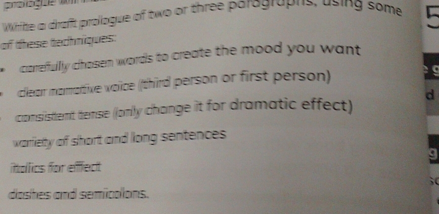 WWhitte a draft prologue of two or three paragraphs, using some 
of these techniques: 
carrefullly chosen words to create the mood you want 
clear mamattive voïice (third person or first person) 
d 
consistent tense ((only change it for dramatic effect) 
warliety of short and long sentences 
g 
ittdlics for effect
50
doshes and semicalons.