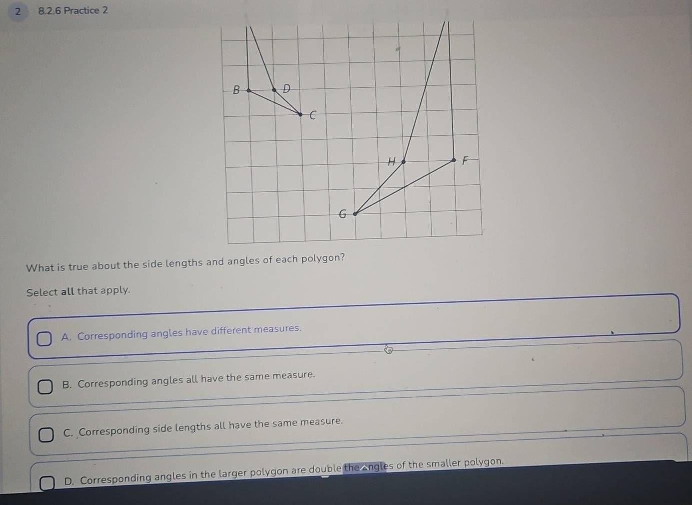 2 8.2.6 Practice 2
B D
C
H
F
G
What is true about the side lengths and angles of each polygon?
Select all that apply.
A. Corresponding angles have different measures.
B. Corresponding angles all have the same measure.
C. Corresponding side lengths all have the same measure.
D. Corresponding angles in the larger polygon are double the angles of the smaller polygon.