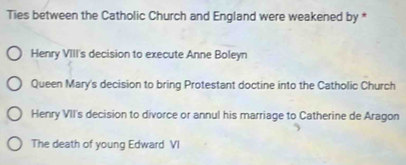 Ties between the Catholic Church and England were weakened by *
Henry VIII's decision to execute Anne Boleyn
Queen Mary's decision to bring Protestant doctine into the Catholic Church
Henry VII's decision to divorce or annul his marriage to Catherine de Aragon
The death of young Edward VI