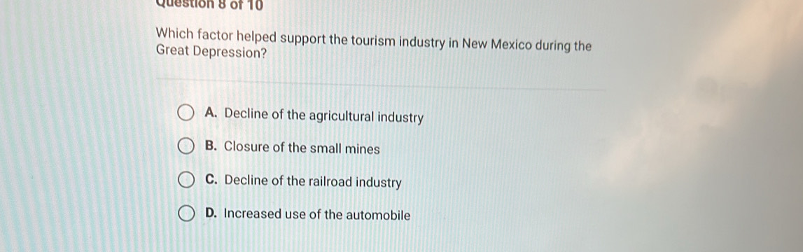 Which factor helped support the tourism industry in New Mexico during the
Great Depression?
A. Decline of the agricultural industry
B. Closure of the small mines
C. Decline of the railroad industry
D. Increased use of the automobile