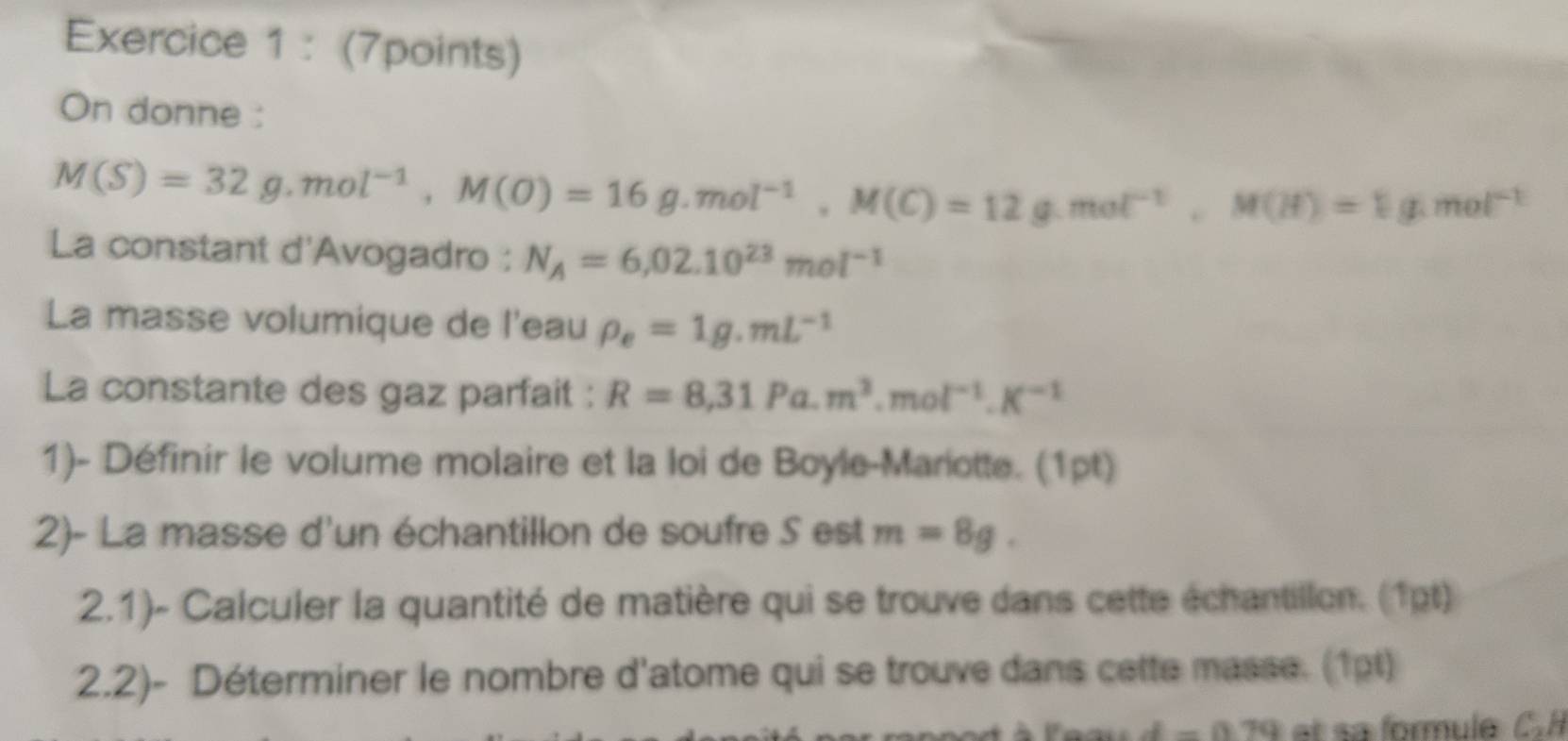 On donne :
M(S)=32g.mol^(-1), M(O)=16g. mol^(-1), M(C)=12g.mol^(-1), M(H)=1g.mol^(-1)
La constant d'Avogadro : N_A=6,02.10^(23)mol^(-1)
La masse volumique de l'eau rho _e=1g.mL^(-1)
La constante des gaz parfait : R=8,31Pa.m^3.mol^(-1).K^(-1)
1)- Définir le volume molaire et la loi de Boyle-Mariotte. (1pt) 
2)- La masse d'un échantillon de soufre S est m=8g. 
2.1)- Calculer la quantité de matière qui se trouve dans cette échantillon. (1pt) 
2.2)- Déterminer le nombre d'atome qui se trouve dans cette masse. (1pt)
d=0.79 et sa formule C. H