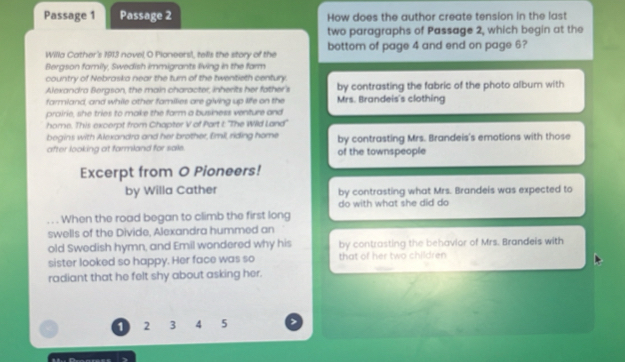 Passage 1 Passage 2 How does the author create tension in the last
two paragraphs of Passage 2, which begin at the
Willa Cather's 1913 novel O Pioneers!, tells the story of the bottom of page 4 and end on page 6?
Bergson family, Swedish immigrants living in the farm
country of Nebraska near the turn of the twentieth century.
Alexandra Bergson, the main character, inherits her father's by contrasting the fabric of the photo album with
farmland, and while other families are giving up life on the Mrs. Brandeis's clothing
prairie, she tries to make the farm a business venture and
home. This excerpt from Chapter V of Part I: ''The Wild Land''
begins with Alexandra and her brother, Emil, riding home by contrasting Mrs. Brandeis's emotions with those
after looking at farmland for sale. of the townspeople
Excerpt from O Pioneers!
by Willa Cather by contrasting what Mrs. Brandeis was expected to
do with what she did do
When the road began to climb the first long
swells of the Divide, Alexandra hummed an
old Swedish hymn, and Emil wondered why his by contrasting the behavior of Mrs. Brandeis with
sister looked so happy. Her face was so that of her two children
radiant that he felt shy about asking her.
1 2 3 4 5
