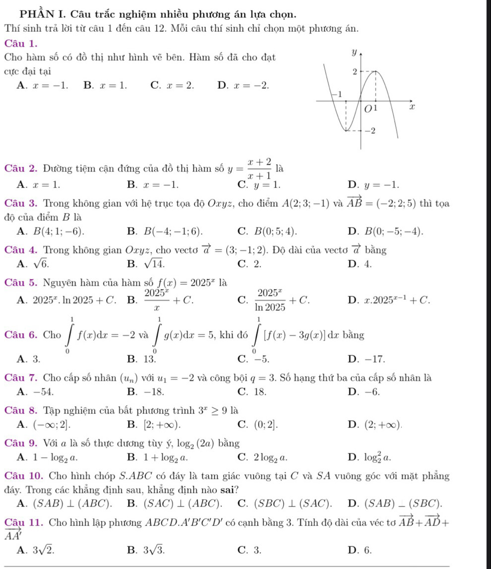 PHÀN I. Câu trắc nghiệm nhiều phương án lựa chọn.
Thí sinh trả lời từ câu 1 đến câu 12. Mỗi câu thí sinh chỉ chọn một phương án.
Câu 1.
Cho hàm số có đồ thị như hình vẽ bên. Hàm số đã cho đạt
cực đại tại
A. x=-1. B. x=1. C. x=2. D. x=-2.
Câu 2. Đường tiệm cận đứng của đồ thị hàm số y= (x+2)/x+1 la
A. x=1. B. x=-1. C. y=1. D. y=-1.
Câu 3. Trong không gian với hệ trục tọa độ Oxyz, cho điểm A(2;3;-1) và vector AB=(-2;2;5) thì tọa
độ của điểm B là
A. B(4;1;-6). B. B(-4;-1;6). C. B(0;5;4). D. B(0;-5;-4).
Câu 4. Trong không gian Oxyz, cho vectơ vector a=(3;-1;2). Độ dài của vectơ vector a bằng
A. sqrt(6). B. sqrt(14). C. 2. D. 4.
Câu 5. Nguyên hàm của hàm số f(x)=2025^x1a
A. 2025^x.ln 2025+C. B.  2025^x/x +C. C.  2025^x/ln 2025 +C. D. x.2025^(x-1)+C.
Câu 6. Cho ∈tlimits _0^(1f(x)dx=-2 a∈t ^1)g(x)dx=5 , khi đó ∈tlimits _0^(1[f(x)-3g(x)]dx bǎng
0
A. 3. B. 13. C. -5. D. -17.
Câu 7. Cho cấp số nhân (u_n)) với u_1=-2 và công bội q=3 S. Số hạng thứ ba của cấp số nhân là
A. -54. B. -18. C. 18. D. -6.
Câu 8. Tập nghiệm của bất phương trình 3^x≥ 91 à
A. (-∈fty ;2]. B. [2;+∈fty ). C. (0;2]. D. (2;+∈fty ).
Câu 9. Với a là số thực dương tùy ý, log _2(2a) bǎng
A. 1-log _2a. B. 1+log _2a. C. 2log _2a. D. log _2^(2a.
Câu 10. Cho hình chóp S.ABC có đáy là tam giác vuông tại C và SA vuông góc với mặt phẳng
đáy. Trong các khẳng định sau, khẳng định nào sai?
A. (SAB)⊥ (ABC). B. (SAC)⊥ (ABC). C. (SBC)⊥ (SAC). D. (SAB)-(SBC).
Câu 11. Cho hình lập phương ABCD.. N B'C'D' có cạnh bằng 3. Tính độ dài của véc tơ vector AB)+vector AD+
vector AA'
A. 3sqrt(2). B. 3sqrt(3). C. 3. D. 6.