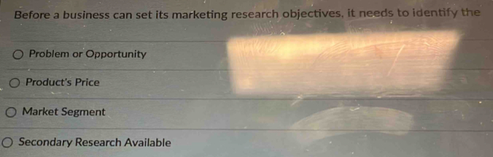 Before a business can set its marketing research objectives, it needs to identify the
Problem or Opportunity
Product's Price
Market Segment
Secondary Research Available