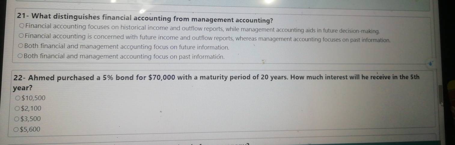 21- What distinguishes financial accounting from management accounting?
Financial accounting focuses on historical income and outflow reports, while management accounting aids in future decision-making.
Financial accounting is concerned with future income and outflow reports, whereas management accounting focuses on past information.
Both financial and management accounting focus on future information.
Both financial and management accounting focus on past information.
22- Ahmed purchased a 5% bond for $70,000 with a maturity period of 20 years. How much interest will he receive in the 5th
year?
$10,500
$2,100
$3,500
$5,600