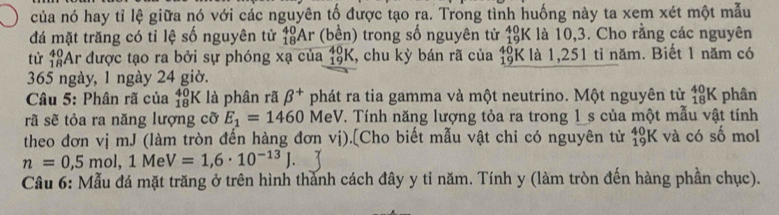 của nó hay tỉ lệ giữa nó với các nguyên tố được tạo ra. Trong tình huống này ta xem xét một mẫu
_(19)^(40)K
đá mặt trăng có tỉ lệ số nguyên tử _(18)^(40)Ar (bền) trong số nguyên tử . : là 10,3. Cho rằng các nguyên 
từ _(18)^(40)Ar được tạo ra bởi sự phóng xạ của 18K, chu kỳ bán rã của _(19)^(40)k K là 1,251 tỉ năm. Biết 1 năm có 
365 ngày, 1 ngày 24 giờ. 
* Câu 5: Phân rã của _(18)^(40)K là phân rã beta^+ phát ra tia gamma và một neutrino. Một nguyên tử _(18)^(40)K phân 
rã sẽ tỏa ra năng lượng cỡ E_1=1460 MeV. Tính năng lượng tỏa ra trong 1 _s của một mẫu vật tính 
theo đơn vị mJ (làm tròn đến hàng đơn vị).[Cho biết mẫu vật chỉ có nguyên tử beginarrayr 40 19endarray K và có số mol
n=0,5mol, 1MeV=1,6· 10^(-13)J. 
Cầu 6: Mẫu đá mặt trăng ở trên hình thành cách đây y tỉ năm. Tính y (làm tròn đến hàng phần chục).