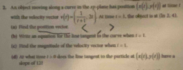 An object moving along a curve in the xy -plane has position (x(t),y(t)) at time t
with the velocity vector v(t)=( 1/t+1 ,2t). At time t=1 , the object is at (ln 2,4)
(a) Find the position vector. 
(b) Write an equation for the line tangent to the curve when I=L
(c) Find the magnitude of the velocity vector when i=1. 
(d) At what time t>0 does the line tangent to the particle at (x(t),y(t)) have a 
xlope of 12?