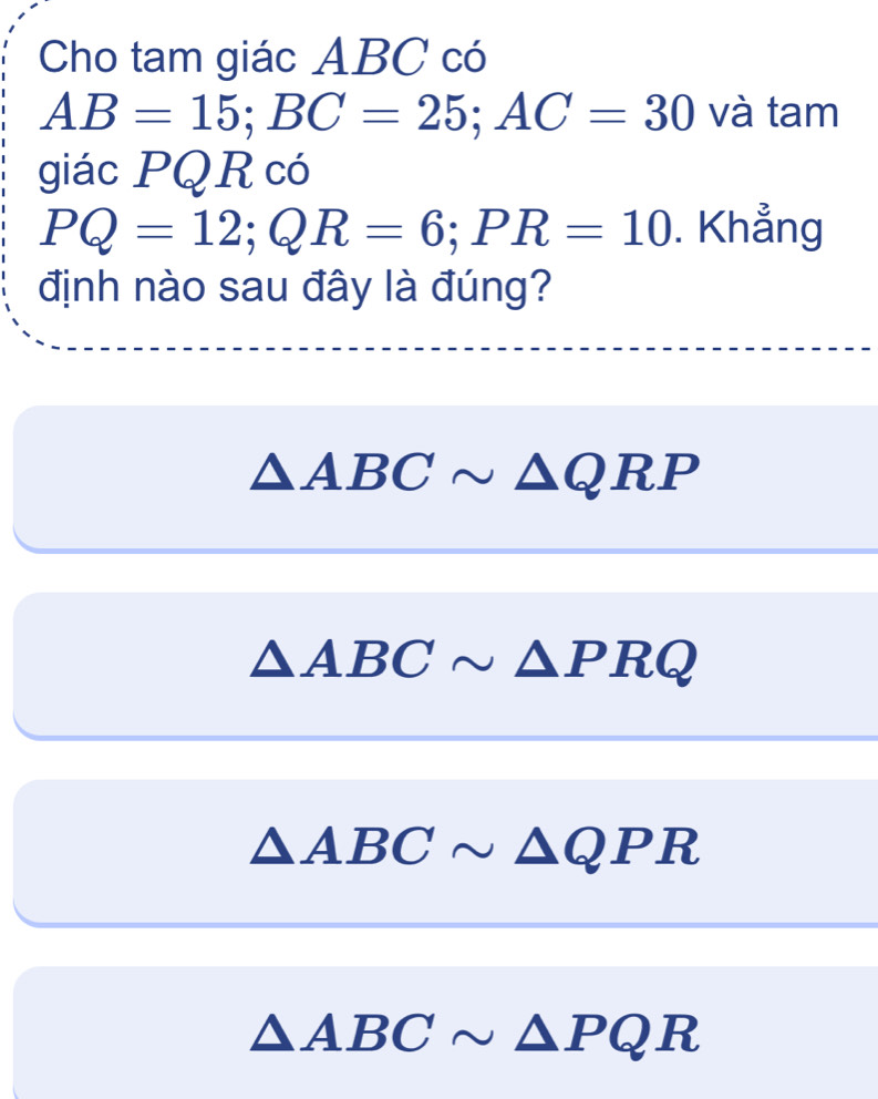 Cho tam giác ABC có
AB=15; BC=25; AC=30 và tam
giác PQR có
PQ=12; QR=6; PR=10. Khẳng
định nào sau đây là đúng?
△ ABCsim △ QRP
△ ABCsim △ PRQ
△ ABCsim △ QPR
△ ABCsim △ PQR