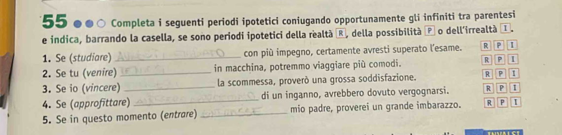 55 ●●○ Completa i seguenti periodi ipotetici coniugando opportunamente gli infiniti tra parentesi
e indica, barrando la casella, se sono periodi ipotetici della realtà ®, della possibilità P o dell'irrealtà I.
1. Se (studiare) _con più impegno, certamente avresti superato l’esame. R P 1
2. Se tu (venire) _in macchina, potremmo viaggiare più comodi. R P I
3. Se io (vincere) _la scommessa, proverò una grossa soddisfazione. R P 1
4. Se (approfittare) _di un inganno, avrebbero dovuto vergognarsi. R P 1
5. Se in questo momento (entrare) _mio padre, proverei un grande imbarazzo. R P I