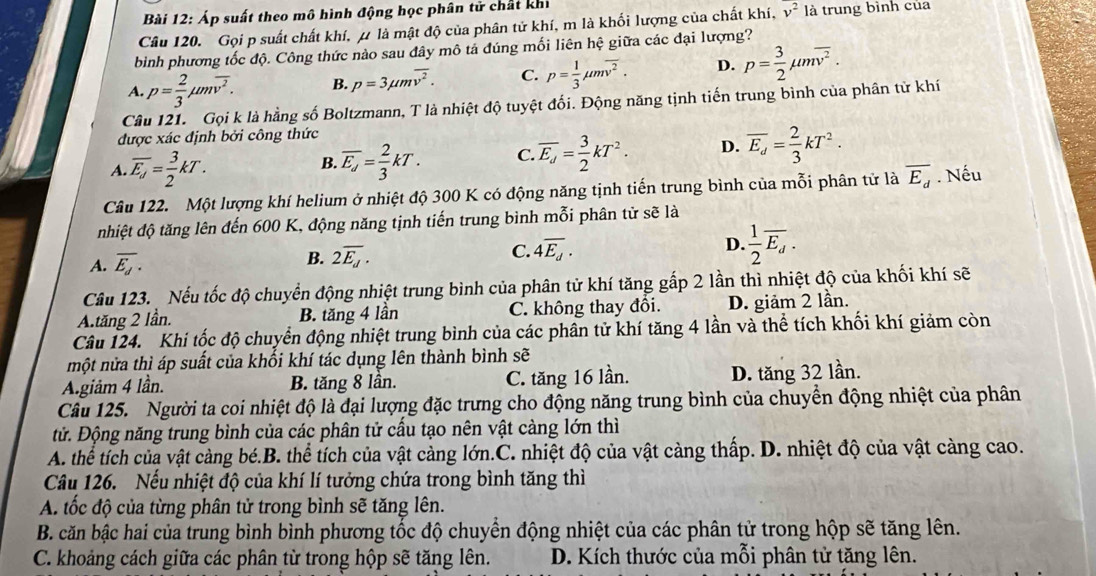 Áp suất theo mô hình động học phân tử chất khi
Câu 120. Gọi p suất chất khí, μ là mật độ của phân tử khí, m là khối lượng của chất khí, overline v^2 là trung bình của
bình phương tốc độ. Công thức nào sau đây mô tả đúng mối liên hhat e giữa các đại lượng?
A. p= 2/3 mu moverline v^2. B. p=3mu moverline v^2. C. p= 1/3 mu moverline v^2. D. p= 3/2 mu moverline v^2.
Câu 121. Gọi k là hằng số Boltzmann, T là nhiệt độ tuyệt đối. Động năng tịnh tiến trung bình của phân tử khí
được xác định bởi công thức
A. overline E_d= 3/2 kT. overline E_d= 2/3 kT. C overline E_d= 3/2 kT^2. D. overline E_d= 2/3 kT^2.
B.
Câu 122. Một lượng khí helium ở nhiệt độ 300 K có động năng tịnh tiến trung bình của mỗi phân tử là overline E_d. Nếu
nhiệt độ tăng lên đến 600 K, động năng tịnh tiến trung bình mỗi phân tử sẽ là
A. overline E_d.
B. 2overline E_d. C. 4overline E_d. D.  1/2 overline E_d.
Câu 123. Nếu tốc độ chuyển động nhiệt trung bình của phân tử khí tăng gắp 2 lần thì nhiệt độ của khối khí sẽ
A.tăng 2 lần. B. tăng 4 lần C. không thay đổi. D. giảm 2 lần.
Câu 124. Khi tốc độ chuyển động nhiệt trung bình của các phần tử khí tăng 4 lần và thể tích khối khí giảm còn
một nửa thì áp suất của khối khí tác dụng lên thành bình sẽ
Agiảm 4 lần. B. tăng 8 lần. C. tăng 16 lần. D. tăng 32 lần.
Câu 125. Người ta coi nhiệt độ là đại lượng đặc trưng cho động năng trung bình của chuyển động nhiệt của phân
tử. Động năng trung bình của các phân tử cấu tạo nên vật càng lớn thì
A. thể tích của vật càng bé.B. thể tích của vật càng lớn.C. nhiệt độ của vật càng thấp. D. nhiệt độ của vật càng cao.
Câu 126. Nếu nhiệt độ của khí lí tưởng chứa trong bình tăng thì
A tốc độ của từng phân tử trong bình sẽ tăng lên.
B. căn bậc hai của trung bình bình phương tốc độ chuyển động nhiệt của các phân tử trong hộp sẽ tăng lên.
C. khoảng cách giữa các phân từ trong hộp sẽ tăng lên. D. Kích thước của mỗi phân tử tăng lên.