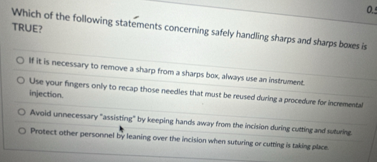 TRUE?
Which of the following statements concerning safely handling sharps and sharps boxes is
If it is necessary to remove a sharp from a sharps box, always use an instrument.
Use your fingers only to recap those needles that must be reused during a procedure for incremental
injection.
Avoid unnecessary "assisting" by keeping hands away from the incision during cutting and suturing.
Protect other personnel by leaning over the incision when suturing or cutting is taking place.