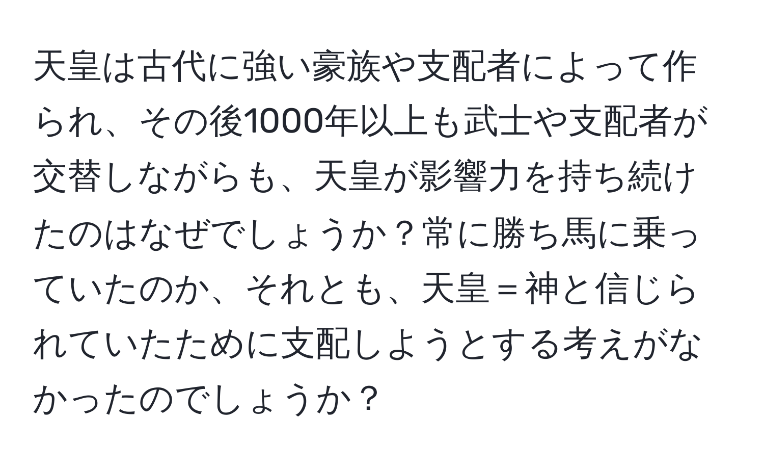 天皇は古代に強い豪族や支配者によって作られ、その後1000年以上も武士や支配者が交替しながらも、天皇が影響力を持ち続けたのはなぜでしょうか？常に勝ち馬に乗っていたのか、それとも、天皇＝神と信じられていたために支配しようとする考えがなかったのでしょうか？