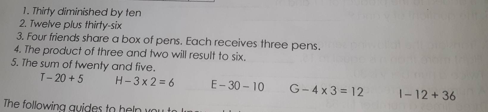 Thirty diminished by ten
2. Twelve plus thirty-six
3. Four friends share a box of pens. Each receives three pens.
4. The product of three and two will result to six.
5. The sum of twenty and five.
T-20+5 H-3* 2=6
E-30-10 G-4* 3=12
1-12+36
The following au ides to h e n v