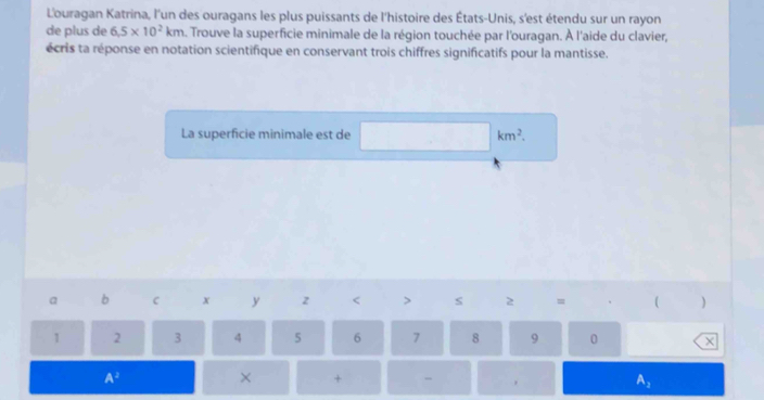 L'ouragan Katrina, l'un des ouragans les plus puissants de l'histoire des États-Unis, s'est étendu sur un rayon 
de plus de 6.5* 10^2km 5. Trouve la superficie minimale de la région touchée par l'ouragan. À l'aide du clavier, 
écris ta réponse en notation scientifique en conservant trois chiffres significatifs pour la mantisse. 
La superficie minimale est de km^2. 
a b C x y z < > s 2 = ( )
1 2 3 4 5 6 7 8 9 0 X
A^2
× + - .
A_3