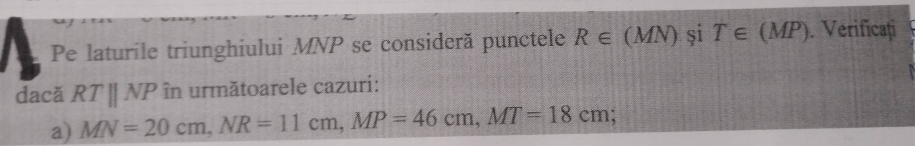 Pe laturile triunghiului MNP se consideră punctele R∈ (MN) și T∈ (MP). Verificați 
dacă RTparallel NP în următoarele cazuri: 
a) MN=20cm, NR=11cm, MP=46cm, MT=18cm