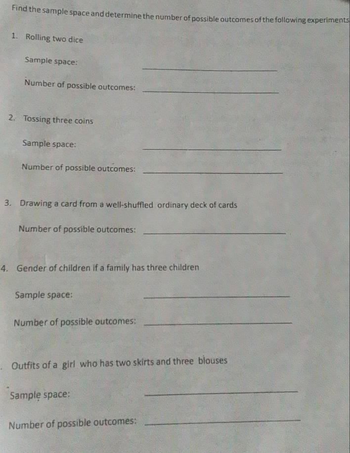 Find the sample space and determine the number of possible outcomes of the following experiments 
1. Rolling two dice 
_ 
Sample space: 
_ 
Number of possible outcomes: 
2. Tossing three coins 
Sample space: 
_ 
_ 
Number of possible outcomes: 
3. Drawing a card from a well-shuffled ordinary deck of cards 
Number of possible outcomes:_ 
4. Gender of children if a family has three children 
Sample space: 
_ 
Number of possible outcomes:_ 
Outfits of a girl who has two skirts and three blouses 
Sample space: 
_ 
Number of possible outcomes: 
_