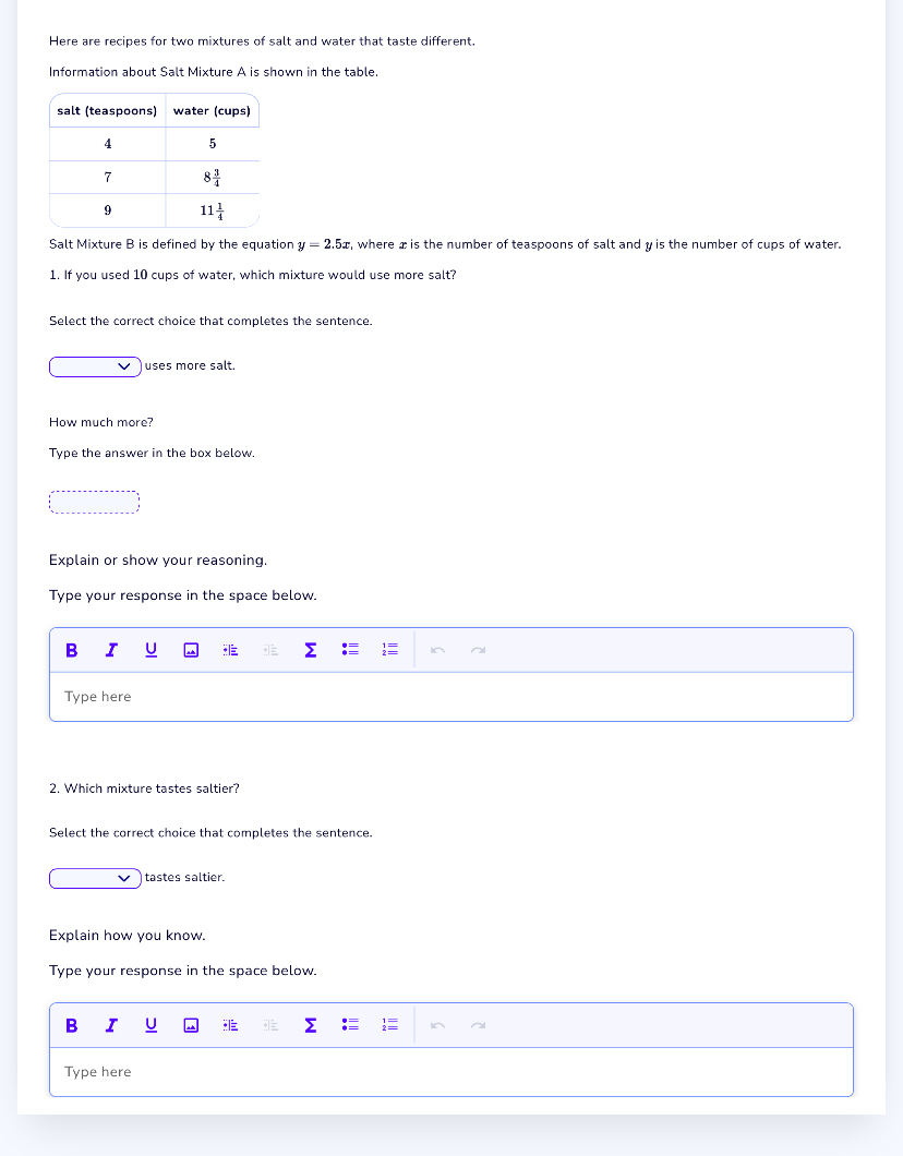 Here are recipes for two mixtures of salt and water that taste different.
Information about Salt Mixture A is shown in the table.
Salt Mixture B is defined by the equation y=2.5x , where x is the number of teaspoons of salt and y is the number of cups of water.
1. If you used 10 cups of water, which mixture would use more salt?
Select the correct choice that completes the sentence.
uses more salt.
How much more?
Type the answer in the box below.
Explain or show your reasoning.
Type your response in the space below.
B I
Type here
2. Which mixture tastes saltier?
Select the correct choice that completes the sentence.
tastes saltier.
Explain how you know.
Type your response in the space below.
B I U
Type here