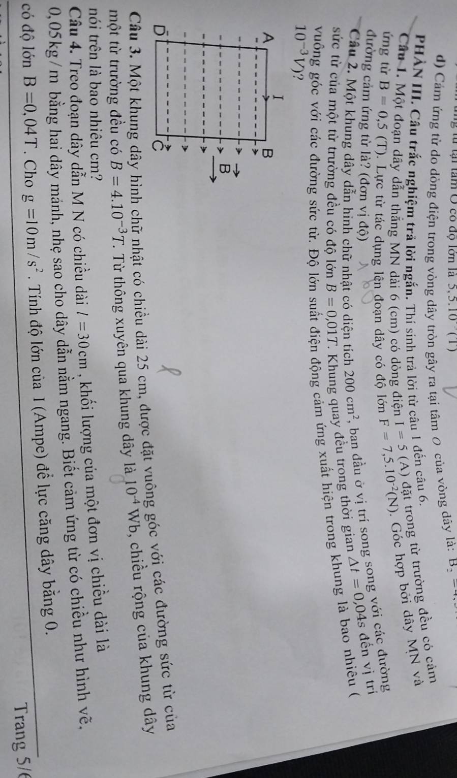 tu  t    tam O có độ lớn là 5,5.10 (T)
d) Cảm ứng từ do dòng điện trong vòng dây tròn gây ra tại tâm 0 của vòng dây là: B_2=4,
PHẢN III. Cầu trắc nghiệm trả lời ngắn. Thí sinh trả lời từ câu 1 đến câu 6.
Câu 1. Một đoạn dây dẫn thắng MN dài 6 (cm) có dòng điện I=5 (A) đặt trong từ trường đều có cảm
ứng từ B=0,5(T). Lực từ tác dụng lên đoạn dây có độ lớn F=7,5.10^(-2)(N).  Góc hợp bởi dây MN và
đường cảm ứng từ là? (đơn vị độ)
Câu 2. Một khung dây dẫn hình chữ nhật có diện tích 200cm^2 , ban đầu ở vị trí song song với các đường
sức từ của một từ trưởng đều có độ lớn B=0,01T -  Kh ung quay đều trong thời gian △ t=0,04s đến vị trí
vuông góc với các đường sức từ. Độ lỏ
n động cảm ứng xuất hiện trong khung là bao nhiêu (
10^(-3)V) ?
I
A
B
B
D
Câu 3. Một khung dây hình chữ nhật có chiều dài 25 cm, được đặt vuông gốc với các đường sức từ của
một từ trường đều có B=4.10^(-3)T C. Từ thông xuyên qua khung dây là 10^(-4)Wb , chiều rộng của khung dây
nói trên là bao nhiêu cm?
Câu 4. Treo đoạn dây dẫn M N có chiều dài l=30cm , khối lượng của một đơn vị chiều dài là
0,05kg/m bằng hai dây mánh, nhẹ sao cho dây dẫn nằm ngang. Biết cảm ứng từ có chiều như hình vẽ.
có độ lớn B=0,04T. Cho g=10m/s^2. Tính độ lớn của I (Ampe) để lực căng dây bằng 0.
Trang 5/6