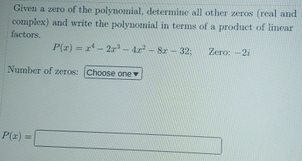 Given a zero of the polynomial, determine all other zeros (real and 
complex) and write the polynomial in terms of a product of linear 
factors.
P(x)=x^4-2x^3-4x^2-8x-32 Zero: -2i
Number of zeros: |Choose one▼
P(x)=□